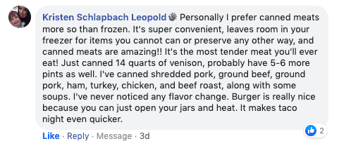 Screenshot of testimonial that reads, "Personally I prefer canned meats more so than frozen. It's super convenient, leaves room in your freezer for items you cannot can or preserve any other way, and canned meats are amazing! It's the most tender meat you'll ever eat! Just canned 14 quarts of venison, probably have 5-6 more pints as well. I've canned shredded pork, ground beef, ground pork, ham, turkey, chicken, and beef roast, along with some soups. I've never noticed any flavor change. Burger is really nice because you can just open your jars and heat. It makes taco night even quicker."
