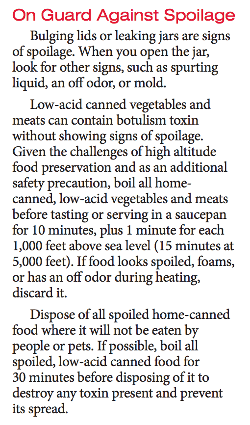 On guard against spoilage. Bulging lids or leaking jars are signs of spoilage. When you open the jar, look for other signs such as spurting liquid, an off color, or mold. Low-acid canned vegetables and meats can contain botulism toxin without showing signs of spoilage. Given the challenges of high altitude food preservation and as an additional safety precaution, boil all home-canned, low-acid vegetables and meats before tasting or serving in a saucepan for 10 minutes, plus 1 minute for each 1,000 feet above sea level (15 minutes at 5,000 feet). If food looks spoiled, foams, or has an off odor during heating, discard it. Dispose of all spoiled home-canned food where it will not be eaten by people or pets. If possible, boil all spoiled low-acid canned food for 30 minutes before disposing of it to destroy any toxin present and prevent its spread.