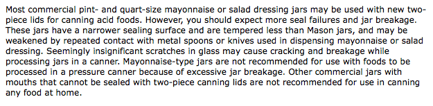 Most commercial pint and quart size mayonnaise or salad dressing jars may be used with new two piece lids for canning acid foods. However, you should expect more seal failures and jar breakage. These jars have a narrower sealing surface and are tempered less than Mason jars, and may be weakened by repeated contact with metal spoons or knives used in dispensing mayonnaise or salad dressing. Seemingly insignificant scratches in glass may cause cracking and breakage while processing jars in a canner. Mayonnaise type jars are not recommended for use with foods to be processed in a pressure canner because of excessive jar breakage. Other commercial jars with mouths that cannot be sealed with two piece canning lids are not recommended for use in canning any food at home.