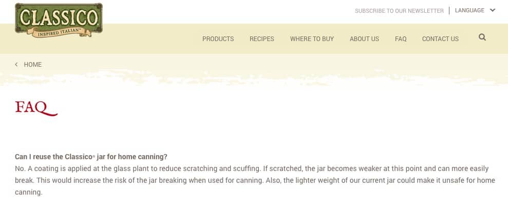 Can I reuse the Classico jar for home canning? No. A coating is applied at the glass plant to reduce scratching and scuffing. If scratched, the jar becomes weaker at this point and can more easily break. This would increase the risk of the jar breaking when used for canning. Also, the lighter weight of our current jar could make it unsafe for home canning.