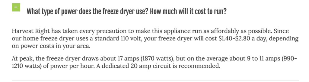 What type of power does the freeze dryer use? How much will it cost to run? Harvest Right has taken every precuation to make this appliance run as affordably as possible. Since our home freeze dryer uses a standard 110 volt, your freeze dryer will cost $1.40 to $2.80 a day, depending on power costs in your area. At peak, the freeze dryer draws about 17 amps (1870 watts), but on average about 9 to 11 amps (990 to 1210 watts) of power per hour. A dedicated 20 amp circuit is recommended. 