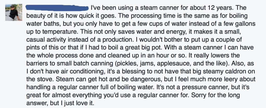 I've been using a steam canner for about twelve years. The beauty of it is how quick it goes. The processing time is the same as for boiling water baths, but you only have to get a few cups of water instead of a few gallons up to temperature. This not only saves water and energy, it makes it a small, casual activity instead of a production. I wouldn't bother to put up a couple of pints of this or that if I had to boil a great big pot. With a steam canner I can have the whole process done and cleaned up in an hour or so. It really lowers the barriers to small batch canning (pickles, jams, applesauce, and like). Also, as I don't have air conditioning, it is a blessing to not have that big steamy caldron on the stove. Steam can get hot and be dangerous, but I feel much more leery about handling a regular canner full of boiling water. It's not a pressure canner, but it's great for almost anything you'd use a regular canner for. Sorry for the long answer, but I just love it. 