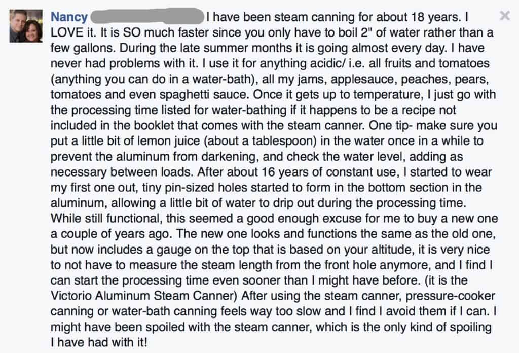 Nancy says, I have been steam canning for about eighteen years. I love it. It is so much faster since you only have to boil two inches of water rather than a few gallons. During the late summer months it is going almost every day. I have never had problems with it. I use it for anything acidic, that is all fruits and tomatoes (anything you can do in a water bath), all my jams, applesauce, peaches, pears, tomatoes, and even spaghetti sauce. Once it gets up to temperature, I just go by the processing time listed for water bathing if it happens to be a recipe not included in the booklet that comes with the steam canner. One tip - Make sure you put a little bit of lemon juice (about a tablespoon) in the water once in a while to prevent the aluminum from darkening, and check the water level, adding as necessary between loads. After about sixteen years of constant use, I started to wear my first one out, tiny pin-sized holes started to form in the bottom section in the aluminum, allowing a little bit of water to drip out during the processing time. While still functional, this seemed a good enough excuse for me to buy a new one a couple of years ago. The new one looks and functions the same as the old one, but now includes a gauge on the top that is based on your altitude, it is very nice to not have to measure the steam length from the front hole anymore, and I find I can start the processing time even sooner than I might have before. (It is the Victorio Aluminum Steam Canner.) After using the steam canner, pressure cooker canning or water bath canning feels way too slow and I find I avoid them if I can. I might have been spoiled with the steam canner, which is the only kind of spoiling I have had with it!