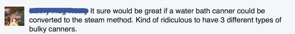 It sure would be great if a water bath canner could be converted to the steam method. Kind of ridiculous to have three different types of bulky canners.