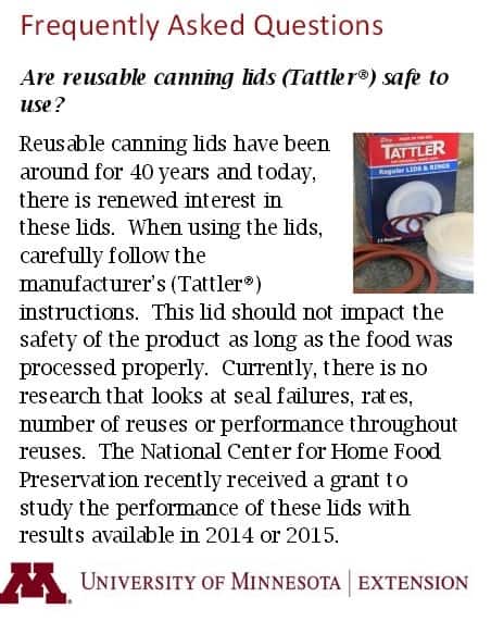 Are reusable canning lids (Tattler) safe to use? Reusable canning lids have been around for 40 years and today, there is renewed interest in these lids. When using the lids, carefully follow the manufacturer's instructions. This lid should not impact the safety of the product as long as the food was processed property. Currently, there is no research that looks at seal failures, rates, number of reuses or performance throughout reuses. The National Center for Home Food Preservation recently received a grant to study the performance of these lids with results available in 2014 or 2015.