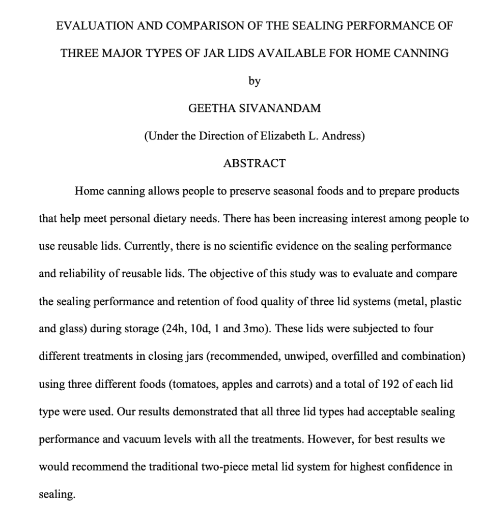 Home canning allows people to preserve seasonal foods and to prepare products that help meet personal dietary needs. There has been increasing interest among people to use reusable lids. Currently, there is no scientific evidence on the sealing performance and reliability of reusable lids. The objective of this study was to evaluate and compare the sealing performance and retention of food quality of three lid systems (metal, plastic and glass) during storage (24h, 10d, 1 and 3mo). These lids were subjected to four different treatments in closing jars (recommended, unwiped, overfilled and combination) using three different foods (tomatoes, apples and carrots) and a total of 192 of each lid type were used. Our results demonstrated that all three lid types had acceptable sealing performance and vacuum levels with all the treatments. However, for best results we would recommend the traditional two-piece metal lid system for highest confidence in sealing.